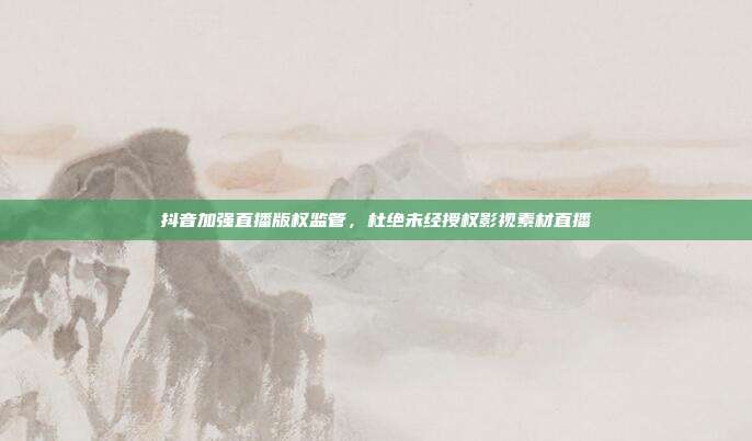 抖音加强直播版权监管,杜绝未经授权影视素材直播