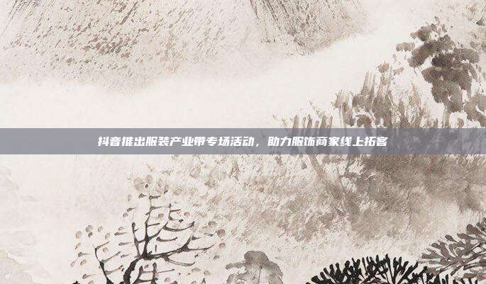 抖音推出服装产业带专场活动,助力服饰商家线上拓客