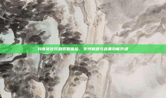 抖音优化短剧观看体验,支持倍速与选集功能升级