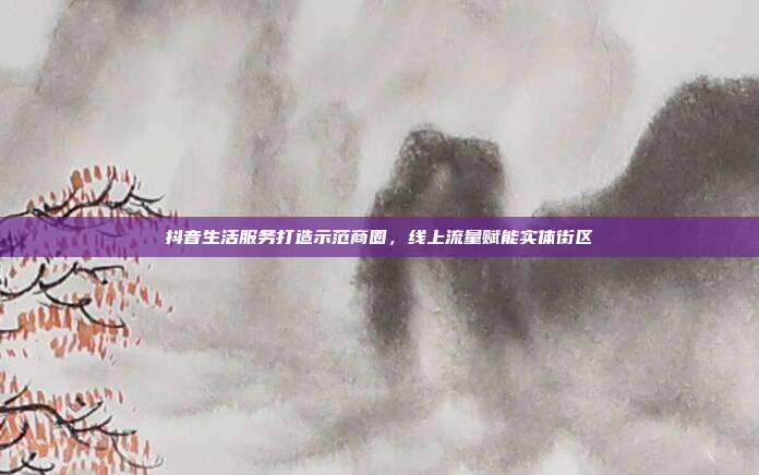 抖音生活服务打造示范商圈,线上流量赋能实体街区