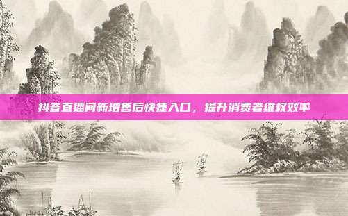 抖音直播间新增售后快捷入口,提升消费者维权效率