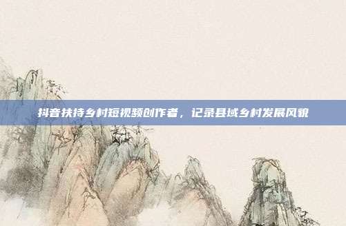 抖音扶持乡村短视频创作者，记录县域乡村发展风貌