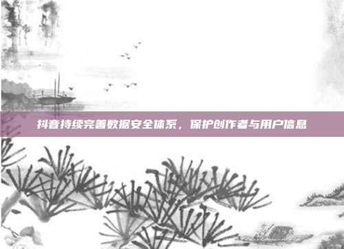 抖音持续完善数据安全体系,保护创作者与用户信息