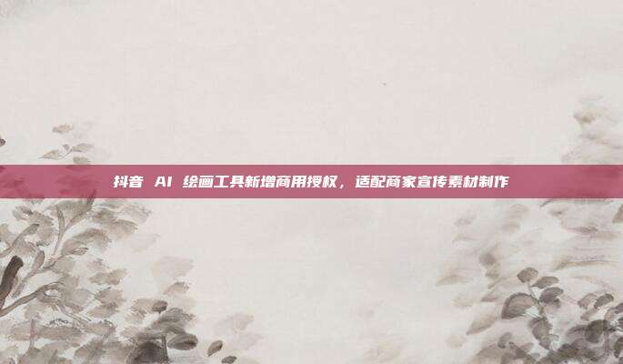 抖音 AI 绘画工具新增商用授权，适配商家宣传素材制作