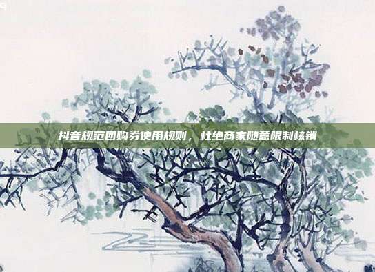 抖音规范团购券使用规则，杜绝商家随意限制核销