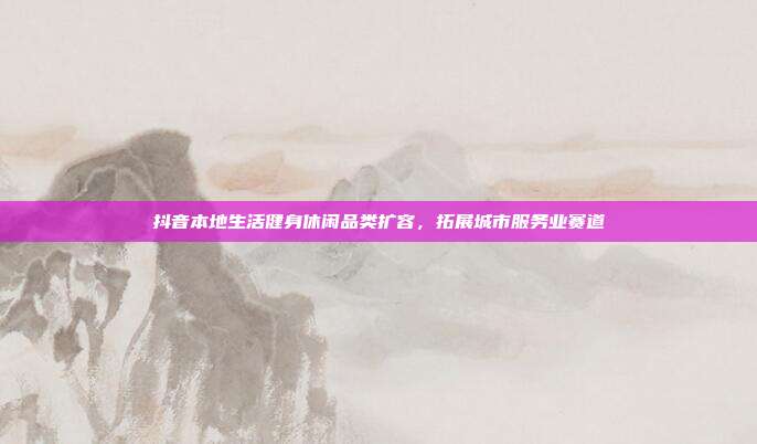 抖音本地生活健身休闲品类扩容,拓展城市服务业赛道