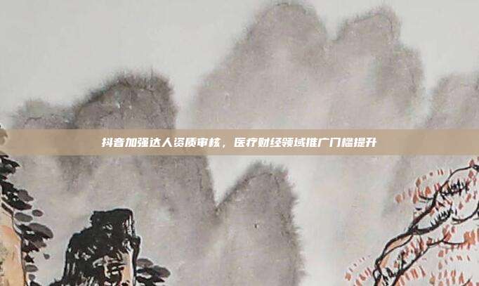 抖音加强达人资质审核，医疗财经领域推广门槛提升
