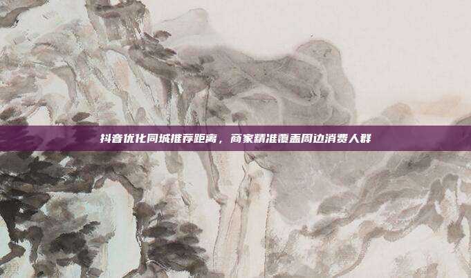 抖音优化同城推荐距离，商家精准覆盖周边消费人群