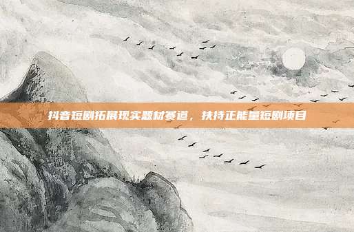 抖音短剧拓展现实题材赛道,扶持正能量短剧项目