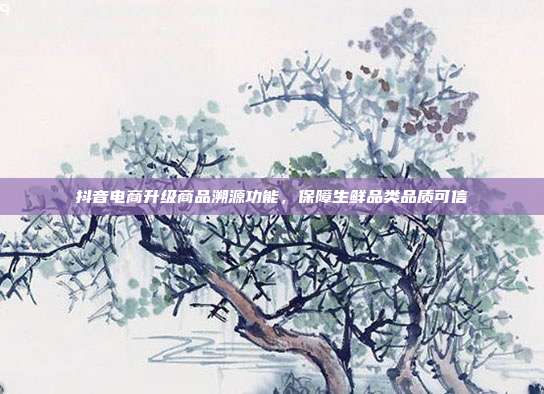 抖音电商升级商品溯源功能，保障生鲜品类品质可信