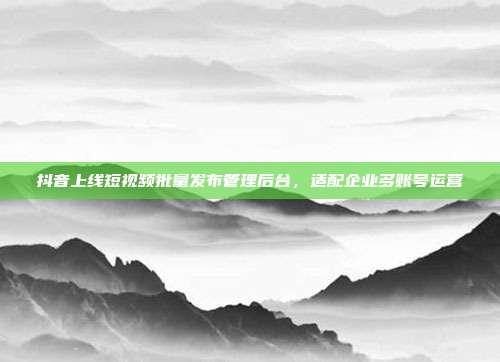 抖音上线短视频批量发布管理后台,适配企业多账号运营