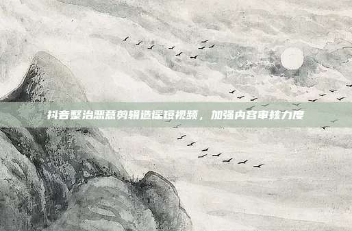 抖音整治恶意剪辑造谣短视频，加强内容审核力度