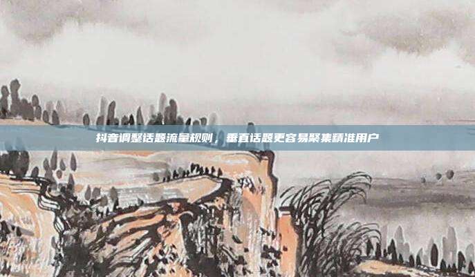 抖音调整话题流量规则,垂直话题更容易聚集精准用户