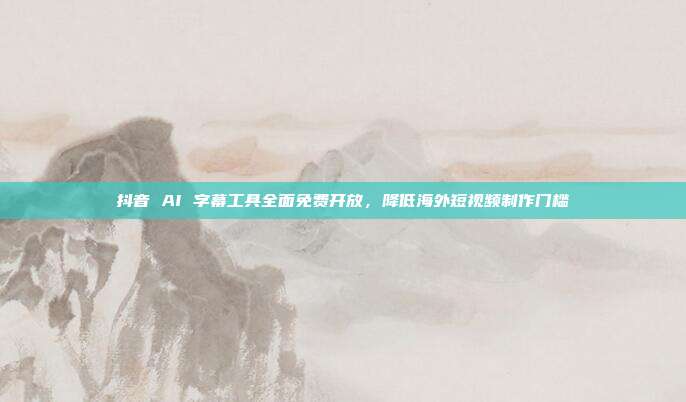 抖音 AI 字幕工具全面免费开放,降低海外短视频制作门槛