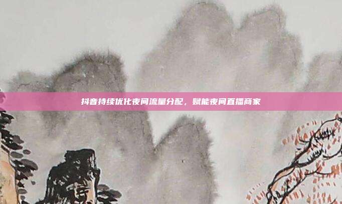 抖音持续优化夜间流量分配,赋能夜间直播商家