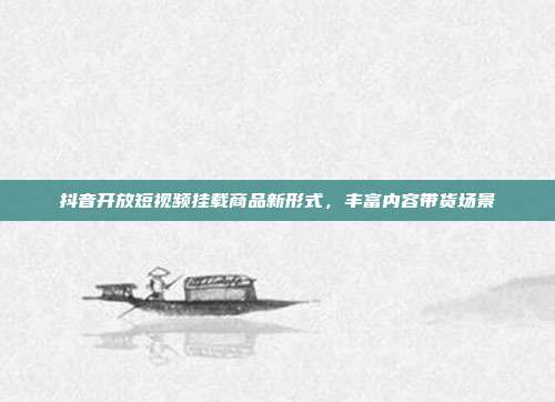 抖音开放短视频挂载商品新形式，丰富内容带货场景