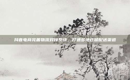 抖音电商完善物流对接系统，打通多地仓储配送渠道