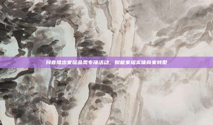 抖音推出家居品类专项活动，赋能家居实体商家转型
