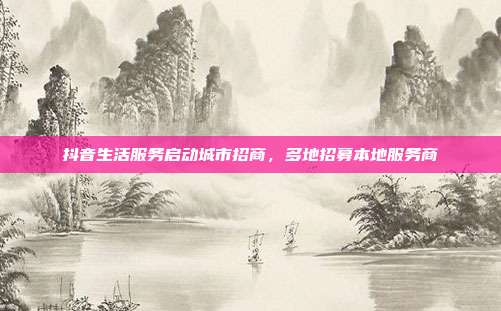 抖音生活服务启动城市招商，多地招募本地服务商