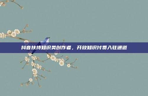 抖音扶持知识类创作者，开放知识付费入驻通道