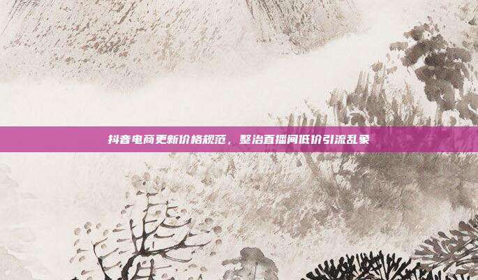 抖音电商更新价格规范,整治直播间低价引流乱象