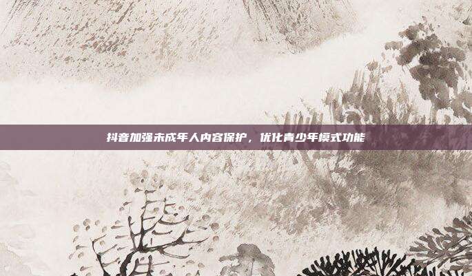 抖音加强未成年人内容保护，优化青少年模式功能