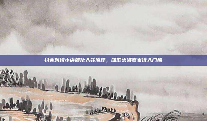 抖音跨境小店简化入驻流程,降低出海商家准入门槛