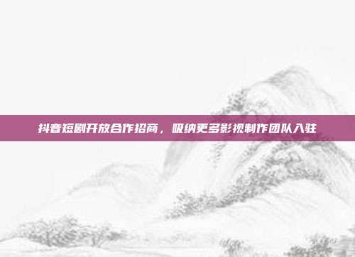 抖音短剧开放合作招商,吸纳更多影视制作团队入驻