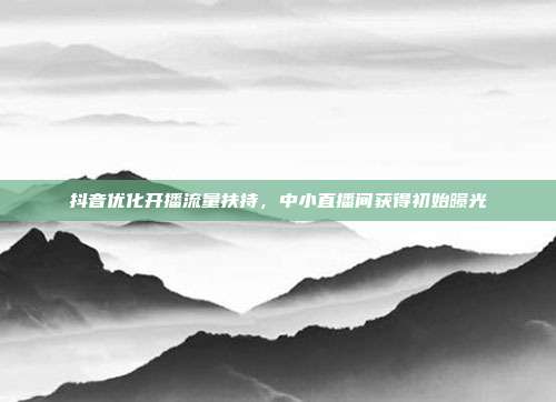 抖音优化开播流量扶持，中小直播间获得初始曝光