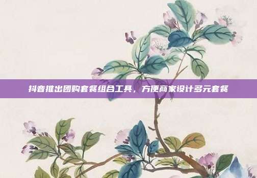 抖音推出团购套餐组合工具，方便商家设计多元套餐