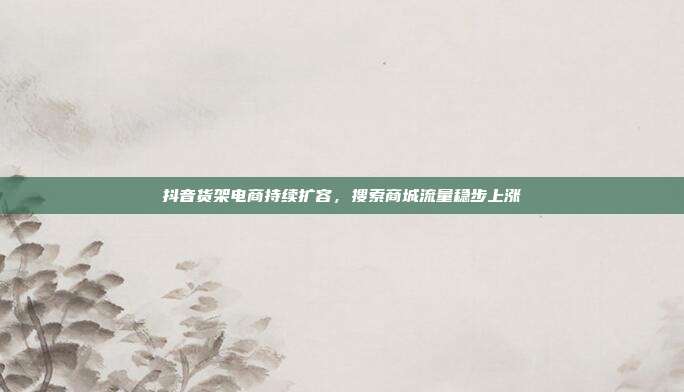 抖音货架电商持续扩容,搜索商城流量稳步上涨