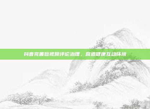 抖音完善短视频评论治理，营造健康互动环境