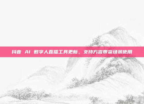抖音 AI 数字人直播工具更新，支持方言带货场景使用