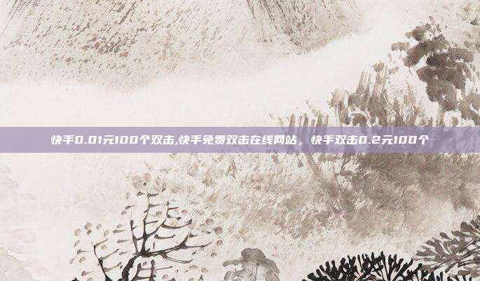 快手0.01元100个双击,快手免费双击在线网站,快手双击0.2元100个