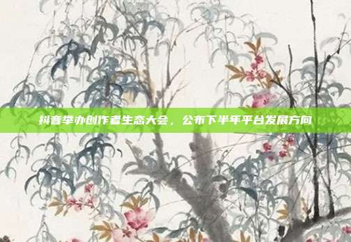 抖音举办创作者生态大会，公布下半年平台发展方向