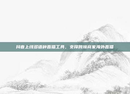 抖音上线多语种直播工具,支撑跨境商家海外直播