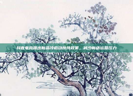 抖音电商推出新品冷启动扶持政策,减少新店运营压力