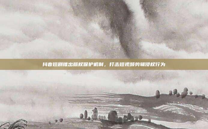 抖音短剧推出版权保护机制，打击短视频剪辑侵权行为