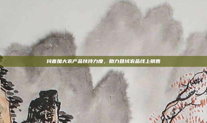 抖音加大农产品扶持力度，助力县域农品线上销售