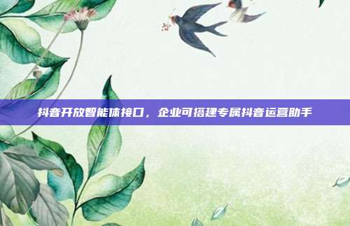 抖音开放智能体接口，企业可搭建专属抖音运营助手