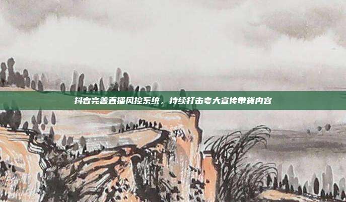 抖音完善直播风控系统,持续打击夸大宣传带货内容