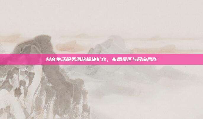 抖音生活服务酒旅板块扩容,布局景区与民宿合作