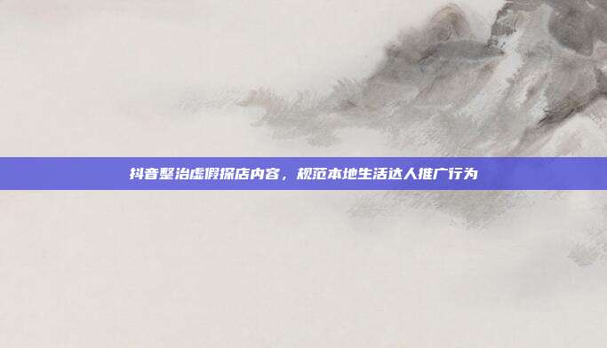 抖音整治虚假探店内容,规范本地生活达人推广行为