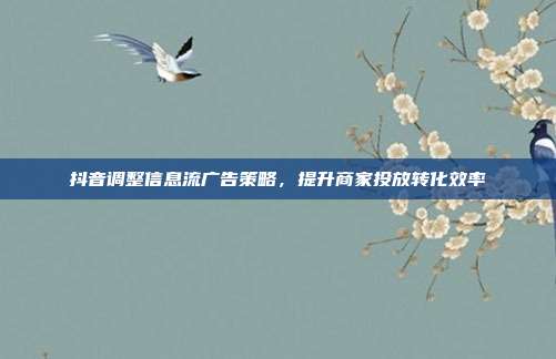 抖音调整信息流广告策略,提升商家投放转化效率