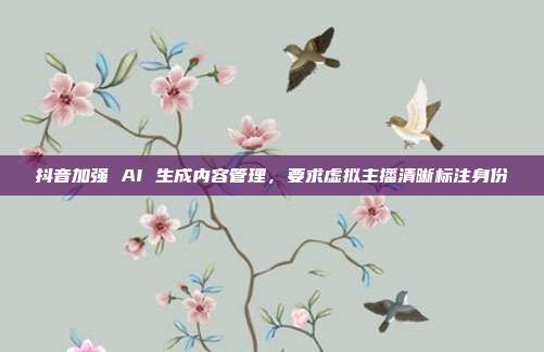抖音加强 AI 生成内容管理，要求虚拟主播清晰标注身份