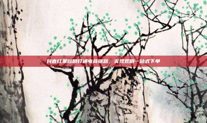 抖音红果短剧打通电商链路，实现观剧一站式下单