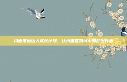 抖音推出达人成长计划，扶持垂直领域中腰部创作者