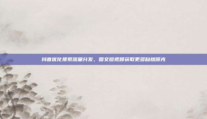抖音优化搜索流量分发，图文短视频获取更多自然曝光