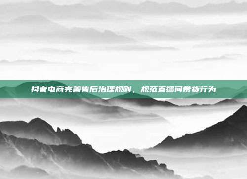 抖音电商完善售后治理规则，规范直播间带货行为