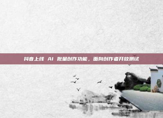 抖音上线 AI 批量创作功能，面向创作者开放测试